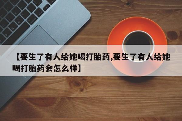 购买米非司酮片的联系方式【要生了有人给她喝打胎药,要生了有人给她喝打胎药会怎么样】
