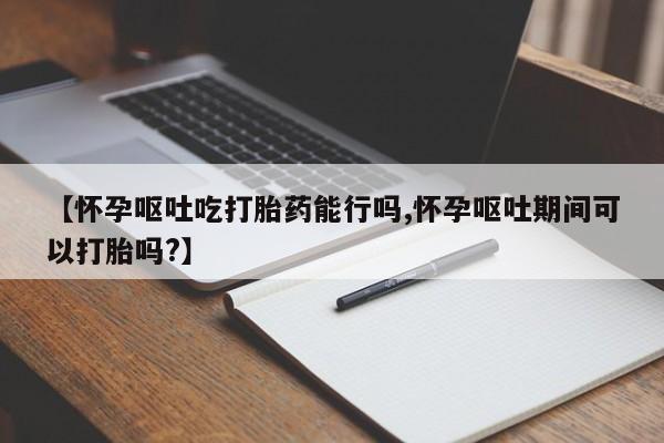 购买米非司酮片的联系方式【怀孕呕吐吃打胎药能行吗,怀孕呕吐期间可以打胎吗?】