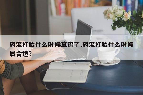 购买米非司酮片的联系方式药流打胎什么时候算流了.药流打胎什么时候最合适？