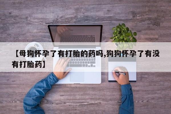 购买米非司酮片的联系方式【母狗怀孕了有打胎的药吗,狗狗怀孕了有没有打胎药】