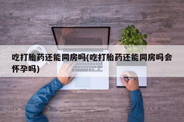 购买米非司酮片的联系方式吃打胎药还能同房吗(吃打胎药还能同房吗会怀孕吗)
