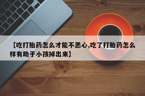 购买米非司酮片的联系方式【吃打胎药怎么才能不恶心,吃了打胎药怎么样有助于小孩掉出来】