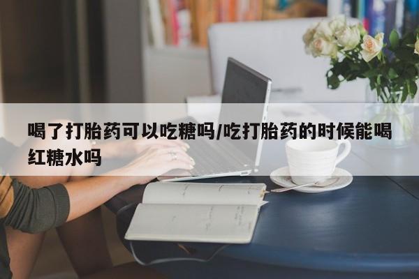 购买米非司酮片的联系方式喝了打胎药可以吃糖吗/吃打胎药的时候能喝红糖水吗