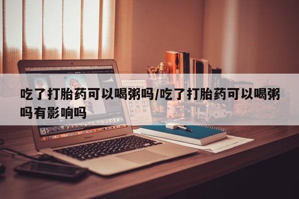 购买米非司酮片的联系方式吃了打胎药可以喝粥吗/吃了打胎药可以喝粥吗有影响吗