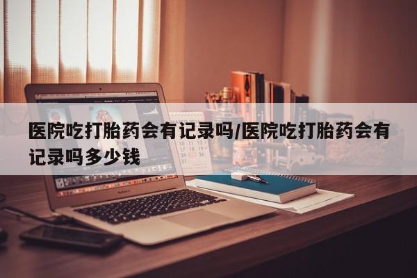 购买米非司酮片的联系方式医院吃打胎药会有记录吗/医院吃打胎药会有记录吗多少钱