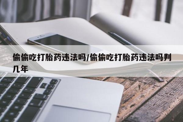 购买米非司酮片的联系方式偷偷吃打胎药违法吗/偷偷吃打胎药违法吗判几年