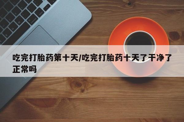 购买米非司酮片的联系方式吃完打胎药第十天/吃完打胎药十天了干净了正常吗