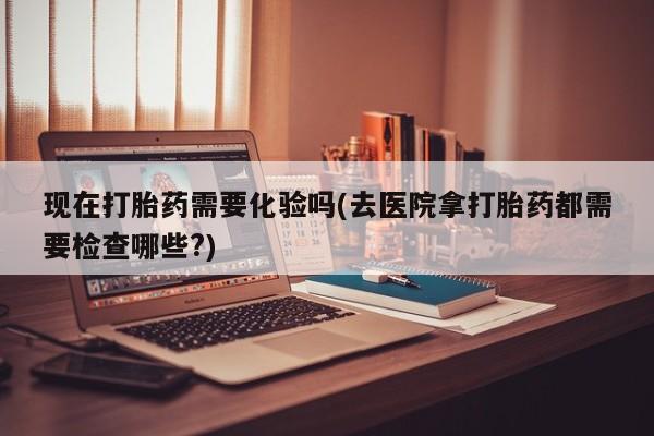 购买米非司酮片的联系方式现在打胎药需要化验吗(去医院拿打胎药都需要检查哪些?)