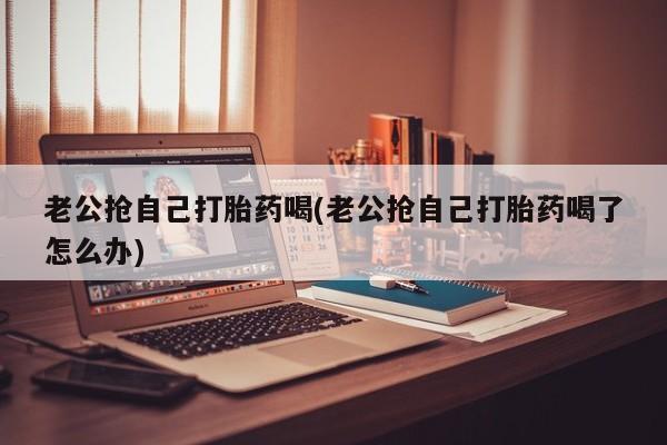 购买米非司酮片的联系方式老公抢自己打胎药喝(老公抢自己打胎药喝了怎么办)