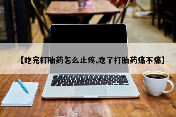 购买米非司酮片的联系方式【吃完打胎药怎么止疼,吃了打胎药痛不痛】