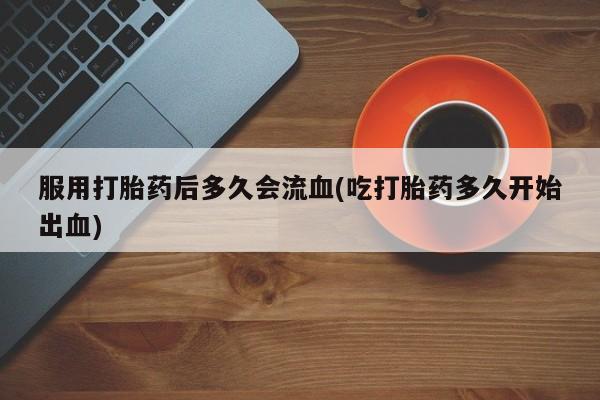 购买米非司酮片的联系方式服用打胎药后多久会流血(吃打胎药多久开始出血)