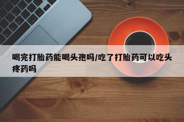 购买米非司酮片的联系方式喝完打胎药能喝头孢吗/吃了打胎药可以吃头疼药吗