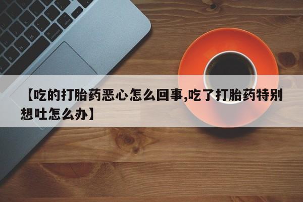 购买米非司酮片的联系方式【吃的打胎药恶心怎么回事,吃了打胎药特别想吐怎么办】