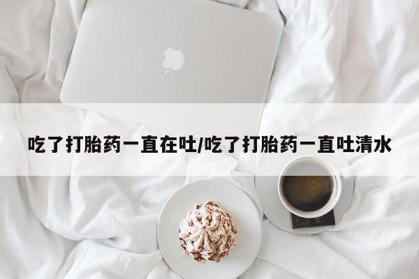 购买米非司酮片的联系方式吃了打胎药一直在吐/吃了打胎药一直吐清水