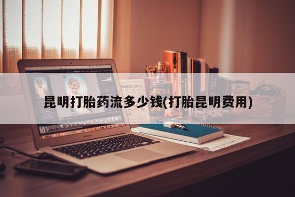 购买米非司酮片的联系方式昆明打胎药流多少钱(打胎昆明费用)