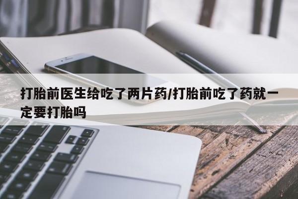 购买米非司酮片的联系方式打胎前医生给吃了两片药/打胎前吃了药就一定要打胎吗