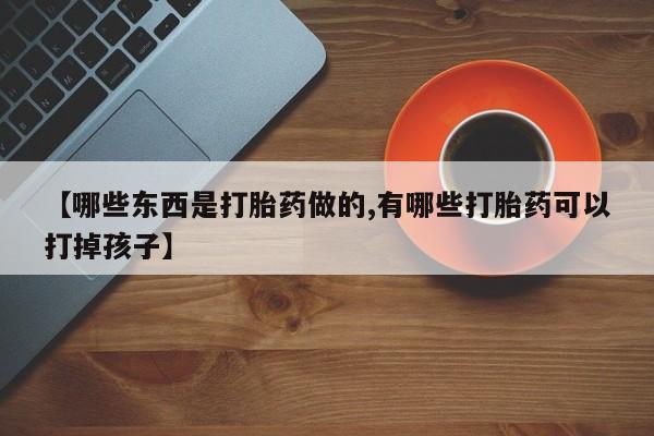 购买米非司酮片的联系方式【哪些东西是打胎药做的,有哪些打胎药可以打掉孩子】