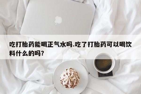 购买米非司酮片的联系方式吃打胎药能喝正气水吗.吃了打胎药可以喝饮料什么的吗？