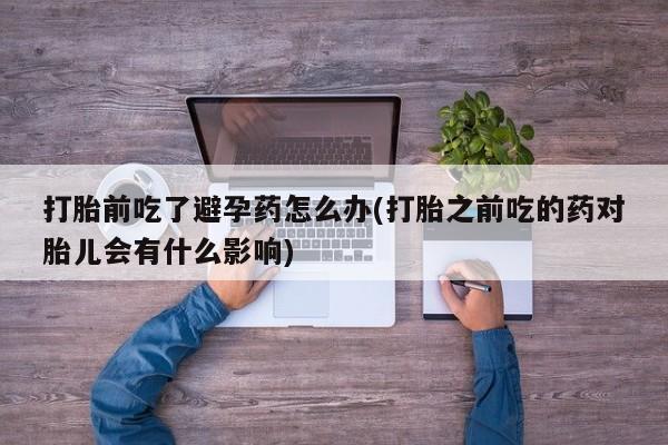 购买米非司酮片的联系方式打胎前吃了避孕药怎么办(打胎之前吃的药对胎儿会有什么影响)