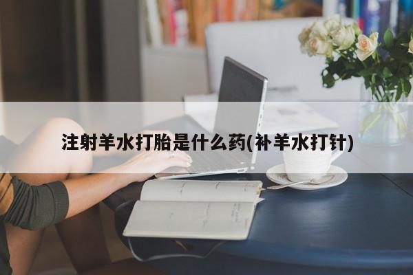 购买米非司酮片的联系方式注射羊水打胎是什么药(补羊水打针)