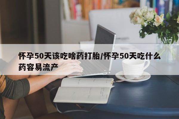 购买米非司酮片的联系方式怀孕50天该吃啥药打胎/怀孕50天吃什么药容易流产