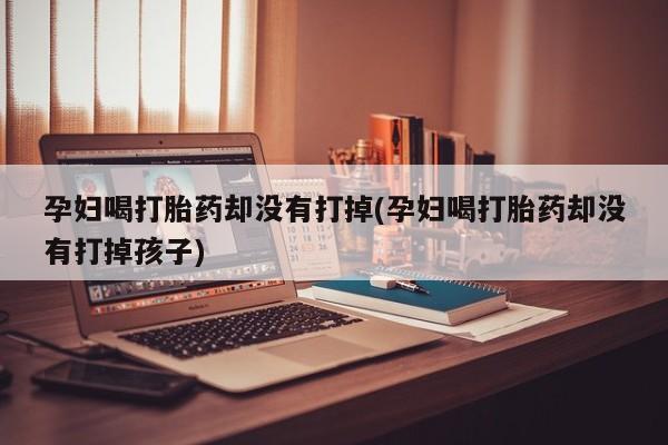 购买米非司酮片的联系方式孕妇喝打胎药却没有打掉(孕妇喝打胎药却没有打掉孩子)