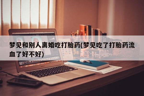 购买米非司酮片的联系方式梦见和别人离婚吃打胎药(梦见吃了打胎药流血了好不好)