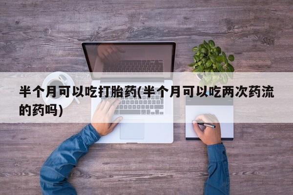 购买米非司酮片的联系方式半个月可以吃打胎药(半个月可以吃两次药流的药吗)