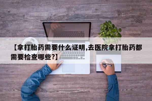 购买米非司酮片的联系方式【拿打胎药需要什么证明,去医院拿打胎药都需要检查哪些?】