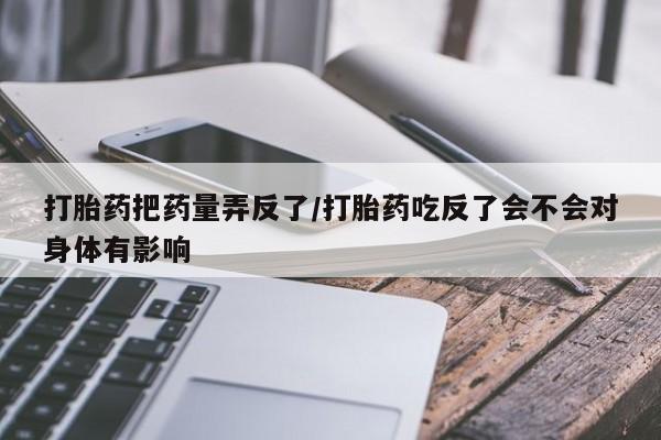 购买米非司酮片的联系方式打胎药把药量弄反了/打胎药吃反了会不会对身体有影响