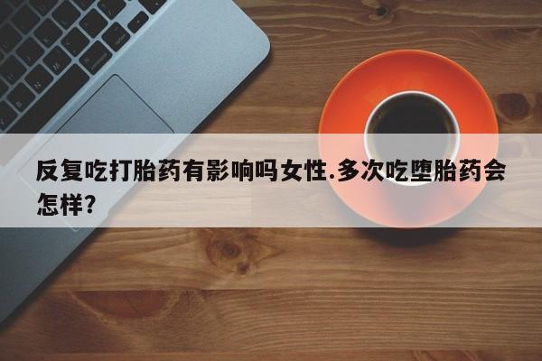 购买米非司酮片的联系方式反复吃打胎药有影响吗女性.多次吃堕胎药会怎样？