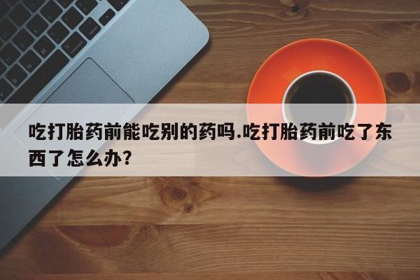 购买米非司酮片的联系方式吃打胎药前能吃别的药吗.吃打胎药前吃了东西了怎么办？