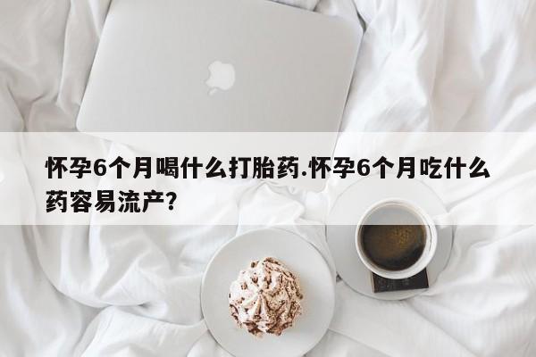 购买米非司酮片的联系方式怀孕6个月喝什么打胎药.怀孕6个月吃什么药容易流产？
