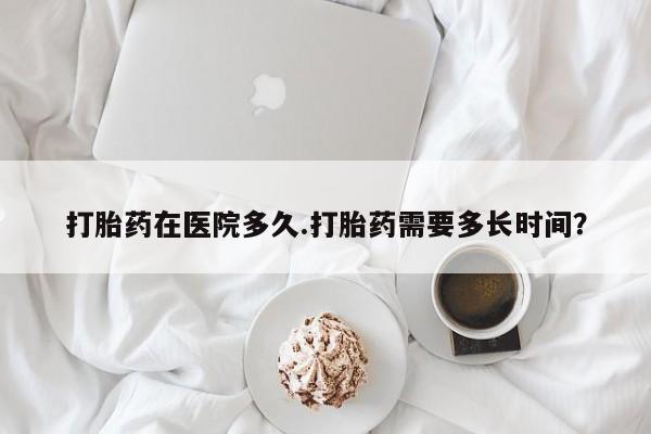 购买米非司酮片的联系方式打胎药在医院多久.打胎药需要多长时间？