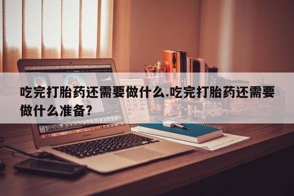 购买米非司酮片的联系方式吃完打胎药还需要做什么.吃完打胎药还需要做什么准备？