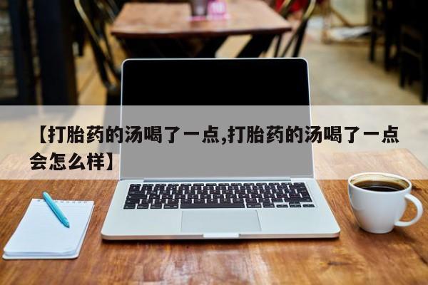 购买米非司酮片的联系方式【打胎药的汤喝了一点,打胎药的汤喝了一点会怎么样】