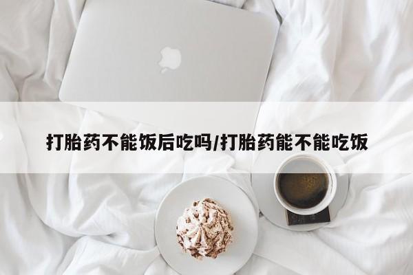购买米非司酮片的联系方式打胎药不能饭后吃吗/打胎药能不能吃饭