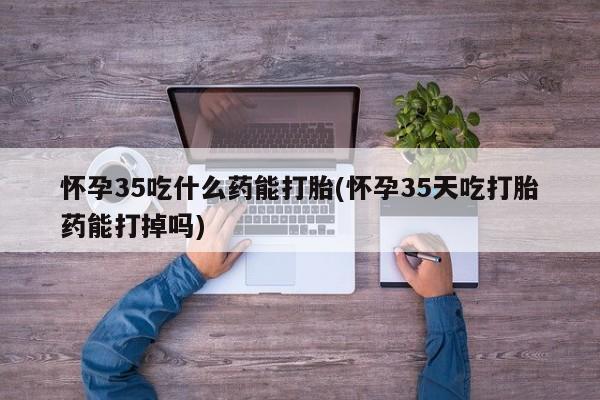 购买米非司酮片的联系方式怀孕35吃什么药能打胎(怀孕35天吃打胎药能打掉吗)