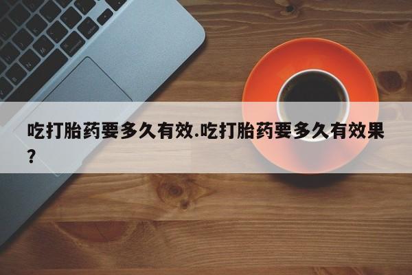 购买米非司酮片的联系方式吃打胎药要多久有效.吃打胎药要多久有效果？