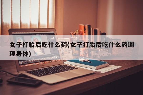 购买米非司酮片的联系方式女子打胎后吃什么药(女子打胎后吃什么药调理身体)