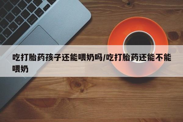 购买米非司酮片的联系方式吃打胎药孩子还能喂奶吗/吃打胎药还能不能喂奶
