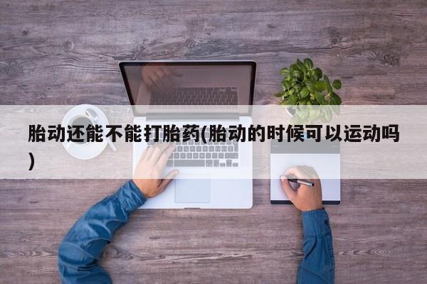 购买米非司酮片的联系方式胎动还能不能打胎药(胎动的时候可以运动吗)