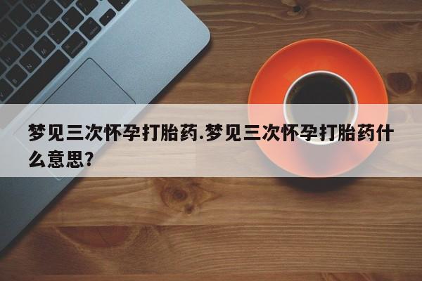 购买米非司酮片的联系方式梦见三次怀孕打胎药.梦见三次怀孕打胎药什么意思？
