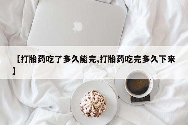 购买米非司酮片的联系方式【打胎药吃了多久能完,打胎药吃完多久下来】