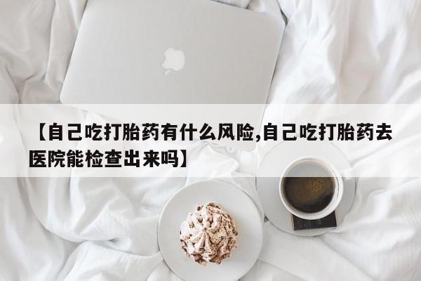 购买米非司酮片的联系方式【自己吃打胎药有什么风险,自己吃打胎药去医院能检查出来吗】