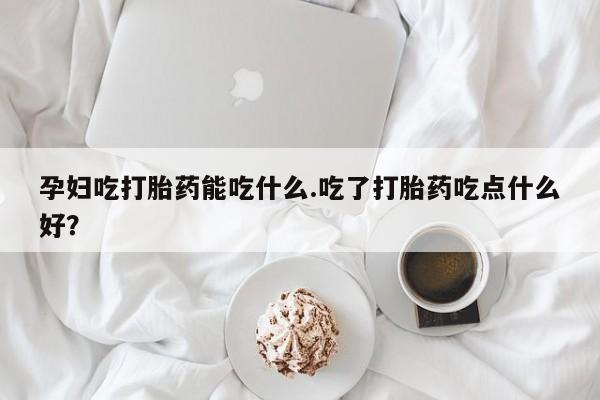 购买米非司酮片的联系方式孕妇吃打胎药能吃什么.吃了打胎药吃点什么好？
