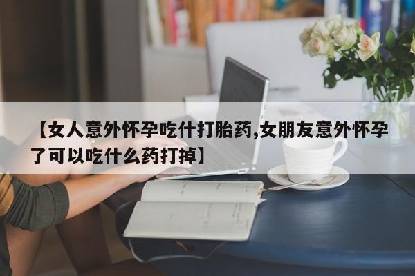 购买米非司酮片的联系方式【女人意外怀孕吃什打胎药,女朋友意外怀孕了可以吃什么药打掉】