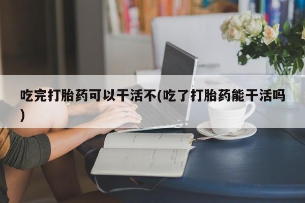 购买米非司酮片的联系方式吃完打胎药可以干活不(吃了打胎药能干活吗)