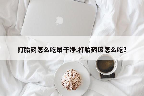 购买米非司酮片的联系方式打胎药怎么吃最干净.打胎药该怎么吃？