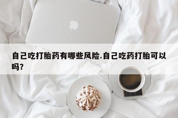 购买米非司酮片的联系方式自己吃打胎药有哪些风险.自己吃药打胎可以吗？
